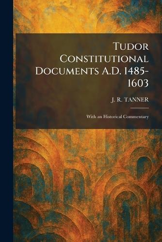 Tudor Constitutional Documents A.D. 1485-1603: With an Historical Commentary