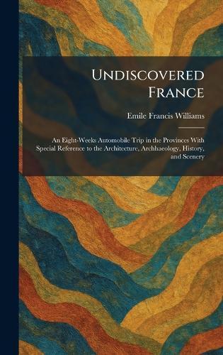 Undiscovered France: An Eight-Weeks Automobile Trip in the Provinces With Special Reference to the Architecture, Archhaeology, History, and Scenery