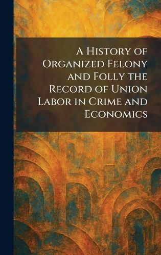 A History of Organized Felony and Folly the Record of Union Labor in Crime and Economics