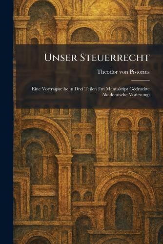 Unser Steuerrecht: Eine Vortragsreihe in Drei Teilen (Im Manuskript Gedruckte Akademische Vorlesung)