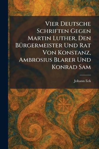 Vier Deutsche Schriften Gegen Martin Luther, Den BÃ1/4rgermeister Und Rat Von Konstanz, Ambrosius Blarer Und Konrad Sam