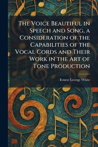 The Voice Beautiful in Speech and Song, a Consideration of the Capabilities of the Vocal Cords and Their Work in the Art of Tone Production