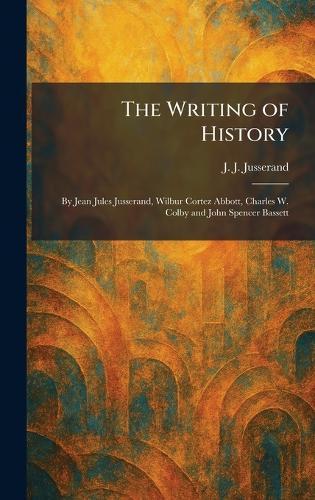 The Writing of History: By Jean Jules Jusserand, Wilbur Cortez Abbott, Charles W. Colby and John Spencer Bassett