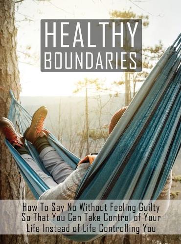 Healthy Boundaries: How to Say No Without Feeling Guilty So that You Can Take Control of Your Life Instead of Life Controlling You