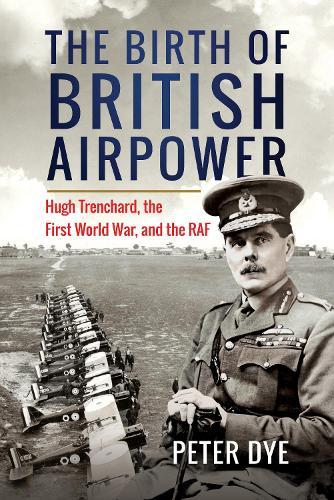 The Birth of British Airpower: Hugh Trenchard, the First World War, and the RAF