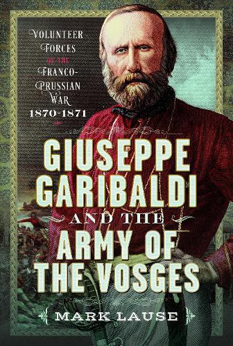 Giuseppe Garibaldi & the Army of the Vosges: Volunteer Forces of the Franco-Prussian War 1870-1871