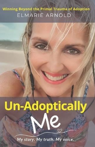 Un-Adoptically Me - My story. My truth. My voice.: Winning Beyond the Primal Trauma of Adoption