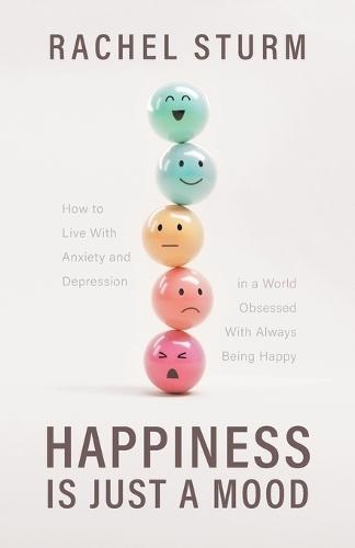 Happiness Is Just a Mood: How to Live With Anxiety and Depression in a World Obsessed With Always Being Happy