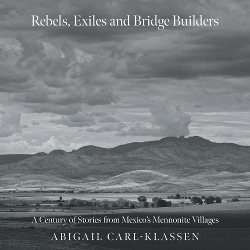 Rebels, Exiles, and Bridge Builders: A Century of Stories from Mexico's Mennonite Villages