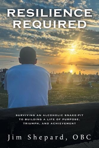 Resilience Required: Surviving an Alcoholic Snake-pit to Building a Life of Purpose, Triumph, and Achievement