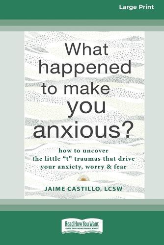 What Happened to Make You Anxious?: How to Uncover the Little 't' Traumas that Drive Your Anxiety, Worry, and Fear (Large Print 16 Pt Edition)