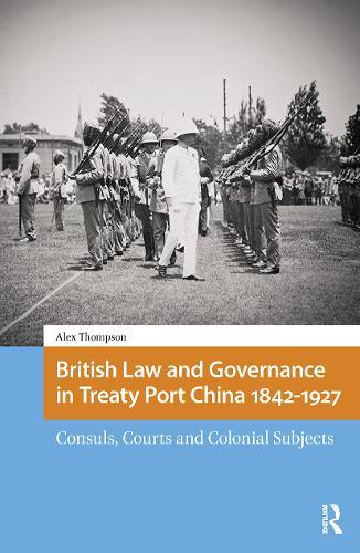 British Law and Governance in Treaty Port China 1842-1927: Consuls, Courts and Colonial Subjects