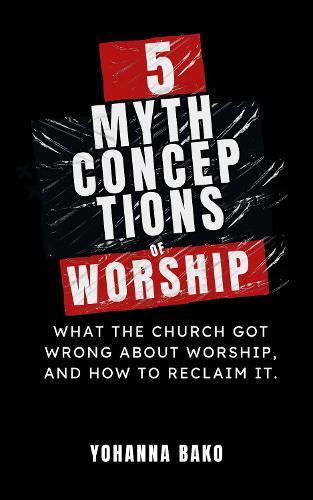 5 Mythconceptions of Worship: What the Church Got Wrong About Worship, and How to Reclaim It