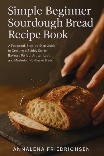 Simple Beginner Sourdough Bread Recipe Book: A Foolproof, Step-by-Step Guide to Creating a Bubbly Starter, Baking a Perfect Artisan Loaf, and Mastering No-Knead Bread