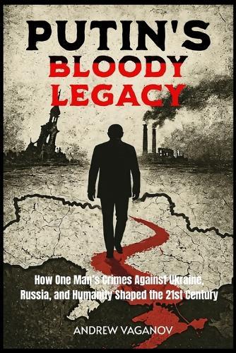 Putin's Bloody Legacy: How One Man's Crimes Against Ukraine, Russia, and Humanity Shaped the 21st Century