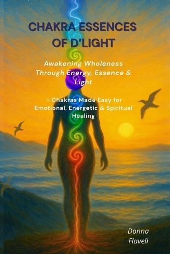 Chakra Essences of D'Light: Awakening Wholeness Through Energy, Essence & Light - Chakras Made Easy for Emotional, Energetic & Spiritual Healing
