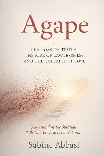Agape: The Loss Of Truth, The Rise of Lawlessness, And The Collapse Of Love: Understanding the Spiritual Path That Leads To The End Times