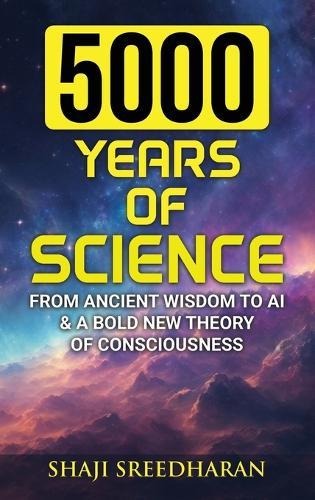 5000 Years Of Science: From Ancient Wisdom to AI & A Bold New Theory of Consciousness