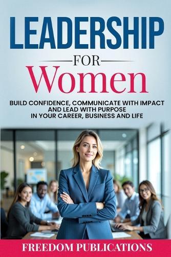 Leadership For Women: Build Confidence, Communicate with Impact and Lead with Purpose in Your Career, Business and Life