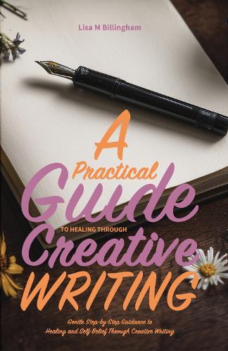 A Practical Guide to Healing Through Creative Writing: Gentle, Step-by-Step Guidance to Healing and Self-Belief Through Creative Writing
