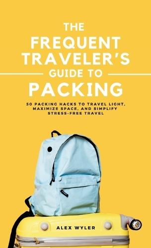 The Frequent Traveler's Guide to Packing: 50 Packing Hacks to Travel Light, Maximize Space, and Simplify Stress-Free Travel