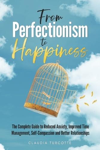 From Perfectionism to Happiness: The Complete Guide to Reduced Anxiety, Improved Time Management, Self-Compassion and Better Relationships