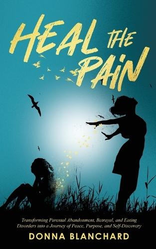 Heal The Pain - Transforming parental abandonment, betrayals, and an eating disorder into peace, purpose and self-discovery