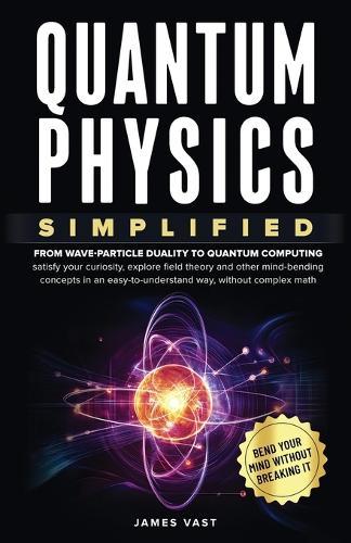 Quantum Physics Simplified: From wave-particle duality to quantum computing; satisfy your curiosity, explore field theory and other mind-bending concepts in an easy-to-understand way, without complex math.