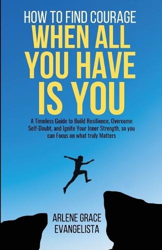 How to Find Courage When All You Have Is You: A Timeless Guide to Build Resilience, Overcome Self-Doubt, and Ignite Your Inner Strength, so you can Focus on what truly Matters