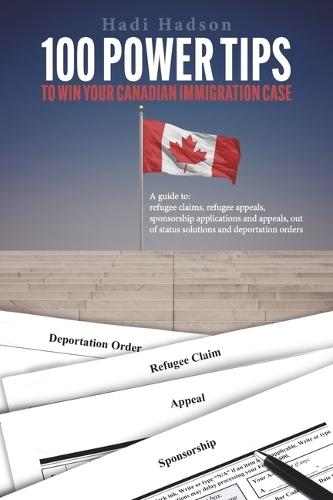 100 Power Tips to Win Your Canadian Immigration Case: A Guide to Refugee Claims, Refugee Appeals, Sponsorship applications & Appeals, Out of Status Solutions and Deportation orders