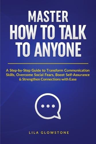 Master How To Talk To Anyone: A Step-by-Step Guide to Transform Communication Skills, Overcome Social Fears, Boost Self-Assurance & Strengthen Connections With Ease