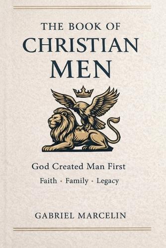 The Book of Christian Men: God Created Man First: The Laws of Men, Awakening Faith, Family, and Legacy