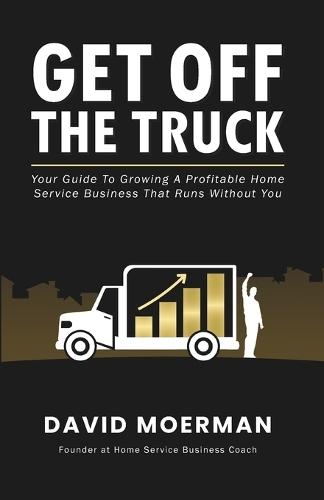 Get Off The Truck: Your Guide To Growing A Profitable Home Service Business That Runs Without You