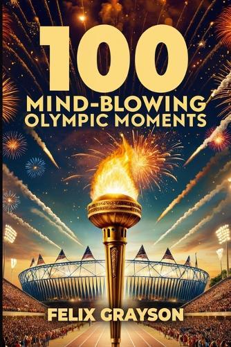 100 Mind-Blowing Olympic Moments: 100 Unforgettable Stories from the Most Legendary Olympic Moments