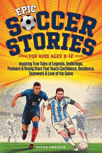 Epic Soccer Stories: Inspiring True Tales of Legends, Underdogs, Pioneers & Rising Stars That Teach Confidence, Resilience, Teamwork & Love of the Game