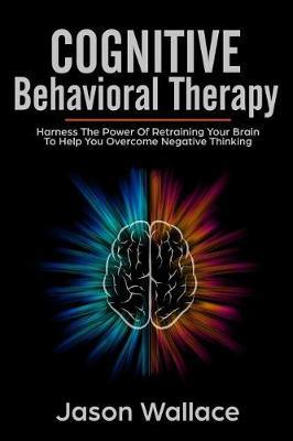Cognitive Behavioral Therapy: Harness the Power of Retraining Your Brain to Help You Overcome Negative Thinking. How To Cope With A Racing Mind, Panic Attacks and Depression Using CBT and Mindfulness