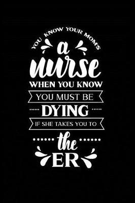 You Know Your Mom's a Nurse When You Know You Must Be Dying If She Takes you to the ER: Beautiful Notebook Journal Diary Gift for Inspirational Thoughts and Writings Funny Nurse Appreciation Birthday Thank You Gifts for Women & Men under 10 dollars