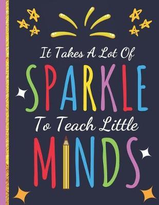 It Takes a Lot Of Sparkle To Teach Little Minds: Inspirational Notebook (Teacher Gifts) Great for Teacher Appreciation/Thank You/Retirement/Year End Gift
