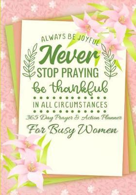 Always Be Joyful Never Stop Praying Be Thankful In All Circumstances: 365 Day Prayer and Action Planner For Busy Christian Women . Female Entrepreneurs and Working Moms Need This Simple Undated Diary For Success