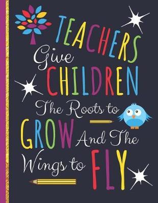 Teachers Give Children The Roots to Grow and The Wings to Fly: Cute Colorful Teachers Notebook: Perfect Thank You Teacher Retirement Gifts: College Ruled Large Notebook