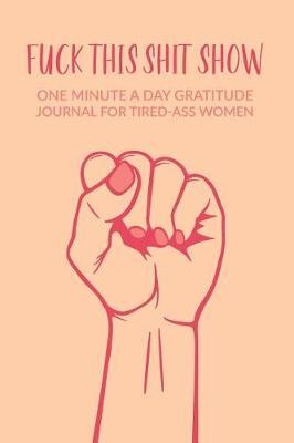 Fuck This Shit Show: One Minute A Day Gratitude Journal For Tired-Ass Women: Gratitude Journal For Tired Women; Tired Ass Fun Diary; Funny Quote Blank Anger Management Notebook For Angry People; Stress Management Journal For Badass Women