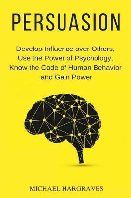 Persuasion: Develop Influence over Others, Use the Power of Psychology, Know the Code of Human Behavior and Gain Power