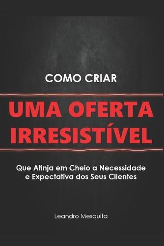 Como Criar Uma Oferta Irresistivel: O Guia de Como Convencer Pessoas a Comprarem Seu Produto Ou Servico, Sem Ser Autoridade Ou Ter Milhares de Seguidores NAS Redes Sociais