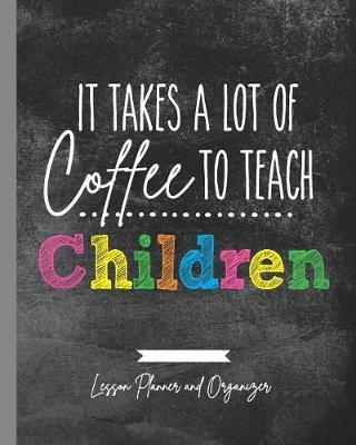 It Takes A Lot of Coffee To Teach Children: Lesson Planner and Organizer