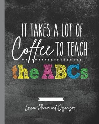 It Takes A Lot of Coffee To Teach The ABCs: Lesson Planner and Organizer