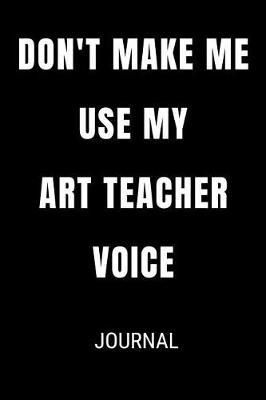 Don't Make Me Use My Art Teacher Voice Journal: Funny Blank Lined Gift Notebook Journal For Teachers