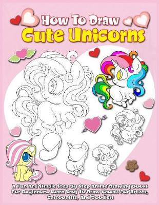 How To Draw Cute Unicorns: A Fun And Simple Step By Step Anime Drawing Books For Beginners. Learn Easy To Draw Kawaii For Artists, Cartoonists, And Doodlers