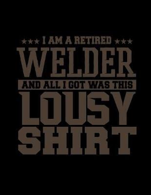 I Am A Retired Welder And All I Got Was This Lousy Shirt: Funny Saying Diary Journal: 100 Pages of Large (8.5x11) Lined Pages for Writing and Drawing