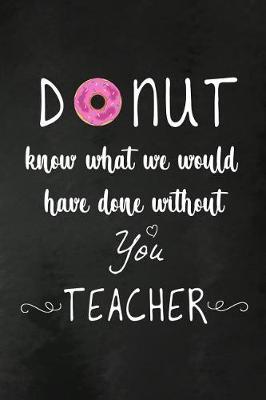 Donut Know What We Would Have Done Without You: Teacher Appreciation Gift: Funny Donut Lover Blank Lined Notebook, Journal, Diary. Perfect Graduation Year End Inspirational Gift for teachers & Best Alternative to Thank You Card