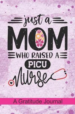 Just a Mom who Raised a PICU Nurse - A Gratitude Journal: Beautiful Gratitude Journal for Mommy who raised a Nurse, Mama's favorite nurse PICU and Pediatric intensive care unit Nurse Mothers day Gift